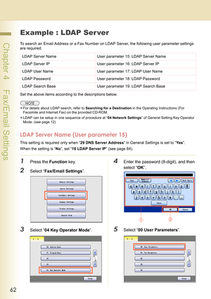 Page 6262
 Chapter 4    Fax/Email Settings
Example : LDAP Ser ver
To search an Email Address or a Fax Number on LDAP Server, the following user parameter settings 
are required.
Set the above items according to the descriptions below.
zFor details about LDAP search, refer to Searching for a Destination in the Operating Instructions (For 
Facsimile and Internet Fax) on the provided CD-ROM.
zLDAP can be setup in one sequence of procedure at “04 Network Settings” of General Setting Key Operator 
Mode. (see page...