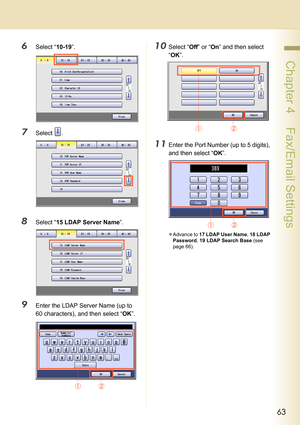 Page 6363
 Chapter 4    Fax/Email Settings
6Select “10-19”.
7Select .
8Select “15 LDAP Server Name”.
9Enter the LDAP Server Name (up to 
60 characters), and then select “OK”.
10Select “Off” or “On” and then select 
“OK”.
11Enter the Port Number (up to 5 digits), 
and then select “OK”.
zAdvance to 17 LDAP User Name, 18 LDAP 
Password, 19 LDAP Search Base (see 
page 66). 