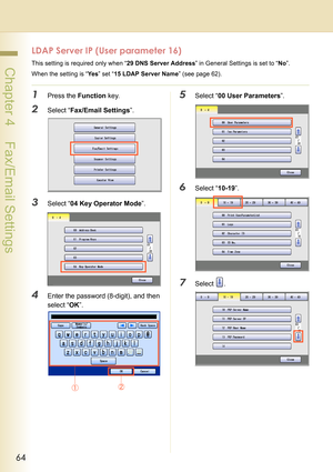 Page 6464
 Chapter 4    Fax/Email Settings
LDAP Server IP (User parameter 16)
This setting is required only when “29 DNS Server Address” in General Settings is set to “No”.
When the setting is “Ye s” set “15 LDAP Server Name” (see page 62).
1Press the Function key.
2Select “Fax/Email Settings”.
3Select “04 Key Operator Mode”.
4Enter the password (8-digit), and then 
select “OK”.
5Select “00 User Parameters”.
6Select “10-19”.
7Select . 