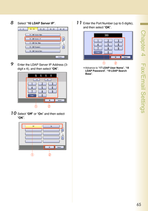 Page 6565
 Chapter 4    Fax/Email Settings
8Select “16 LDAP Server IP”.
9Enter the LDAP Server IP Address (3-
digit x 4), and then select “OK”.
10Select “Off” or “On” and then select 
“OK”.
11Enter the Port Number (up to 5 digits), 
and then select “OK”.
zAdvance to “17 LDAP User Name”, “18 
LDAP Password”, “19 LDAP Search 
Base”.  