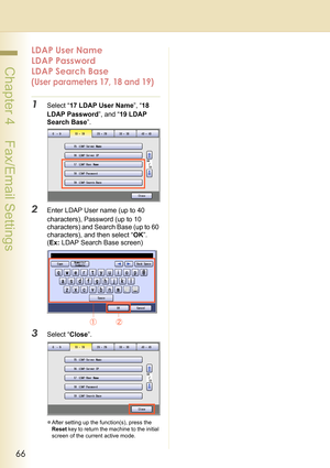 Page 6666
 Chapter 4    Fax/Email Settings
LDAP User Name 
LDAP Password 
LDAP Search Base 
(User parameters 17, 18 and 19)
1Select “17 LDAP User Name”, “18 
LDAP Password”, and “19 LDAP 
Search Base”.
2Enter LDAP User name (up to 40 
characters), Password (up to 10 
characters) and Search Base (up to 60 
characters), and then select “OK”.
(Ex: LDAP Search Base screen) 
3Select “Close”.
zAfter setting up the function(s), press the 
Reset key to return the machine to the initial 
screen of the current active mode. 