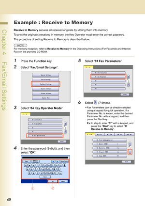 Page 6868
 Chapter 4    Fax/Email Settings
Example : Receive to Memor y
Receive to Memory secures all received originals by storing them into memory.
To print the original(s) received in memory, the Key Operator must enter the correct password.
The procedure of setting Receive to Memory is described below.
For memory reception, refer to Receive to Memory in the Operating Instructions (For Facsimile and Internet 
Fax) on the provided CD-ROM.
1Press the Function key.
2Select “Fax/Email Settings”.
3Select “04 Key...