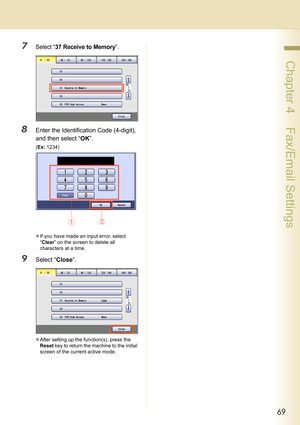 Page 6969
 Chapter 4    Fax/Email Settings
7Select “37 Receive to Memory”.
8Enter the Identification Code (4-digit), 
and then select “OK”.
(Ex: 1234)
zIf you have made an input error, select 
“Clear” on the screen to delete all 
characters at a time.
9Select “Close”.
zAfter setting up the function(s), press the 
Reset key to return the machine to the initial 
screen of the current active mode. 