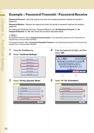 Page 7070
 Chapter 4    Fax/Email Settings
Example : Password-Transmit / Password-Receive
Password-Transmit : Send the original only when the recipient password matches the sender’s 
password.
Password-Receive : Receive the original only when the sender’s password matches the recipient 
password.
For setting the Password-Transmit / Password-Receive, set “43 Password-Transmit” or “44 
Password-Receive” to “On” and follow the procedure described below.
For password-transmit, refer to Password Communication in the...