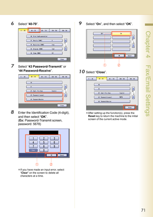 Page 7171
 Chapter 4    Fax/Email Settings
6Select “40-79”.
7Select “43 Password-Transmit” or 
“44 Password-Receive”.
8Enter the Identification Code (4-digit), 
and then select “OK”.
(Ex: Password-Transmit screen, 
password: 5678)
zIf you have made an input error, select 
“Clear” on the screen to delete all 
characters at a time.
9Select “On”, and then select “OK”.
10Select “Close”.
zAfter setting up the function(s), press the 
Reset key to return the machine to the initial 
screen of the current active mode. 