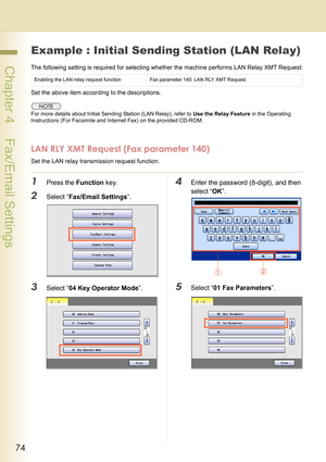 Page 7474
 Chapter 4    Fax/Email Settings
Example : Initial Sending Station (LAN Relay)
The following setting is required for selecting whether the machine performs LAN Relay XMT Request:
Set the above item according to the descriptions.
For more details about Initial Sending Station (LAN Relay), refer to Use the Relay Feature in the Operating 
Instructions (For Facsimile and Internet Fax) on the provided CD-ROM.
LAN RLY XMT Request (Fax parameter 140)
Set the LAN relay transmission request function.
1Press...