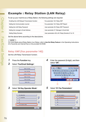 Page 7676
 Chapter 4    Fax/Email Settings
Example : Relay Station (LAN Relay)
To set up your machine as a Relay Station, the following settings are required:
Set the above items according to the descriptions.
For more details about Relay Station (Lan Relay), refer to Use the Relay Feature in the Operating Instructions 
(For Facsimile and Internet Fax) on the provided CD-ROM.
Relay XMT (Fax parameter 142)
Set the LAN Relay Transmission function.
1Press the Function key.
2Select “Fax/Email Settings”.
3Select “04...