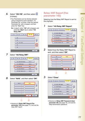 Page 7777
 Chapter 4    Fax/Email Settings
6Select “120-159”, and then select   
(4 times).
zFax Parameters can be directly selected 
using a keypad for quick operation. If a 
Parameter No. is known, enter the desired 
Parameter No. with a keypad, and then 
press the Start key.
Ex:In step 6, enter “142” with a keypad, and 
press the “Start” key to select “142 
Relay XMT”.
7Select “142 Relay XMT”.
8Select “Va l id”, and then select “OK”.
zAdvance to Relay XMT Report (Fax 
parameter 143) (see page 77), and set...