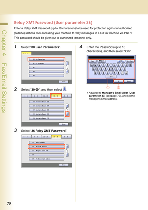 Page 7878
 Chapter 4    Fax/Email Settings
Relay XMT Password (User parameter 36)
Enter a Relay XMT Password (up to 10 characters) to be used for protection against unauthorized
(outside) stations from accessing your machine to relay messages to a G3 fax machine via PSTN. 
This password should be given out to authorized personnel only.
1Select “00 User Parameters”.
2Select “30-39”, and then select  .
3Select “36 Relay XMT Password”.
4Enter the Password (up to 10 
characters), and then select “OK”.
zAdvance to...