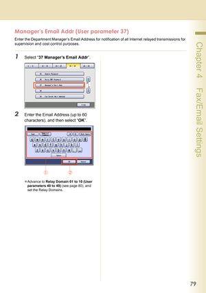 Page 7979
 Chapter 4    Fax/Email Settings
Manager’s Email Addr (User parameter 37)
Enter the Department Manager’s Email Address for notification of all Internet relayed transmissions for 
supervision and cost control purposes. 
1Select “37 Manager’s Email Addr”.
2Enter the Email Address (up to 60 
characters), and then select “OK”.
zAdvance to Relay Domain 01 to 10 (User 
parameters 40 to 49) (see page 80), and 
set the Relay Domains. 