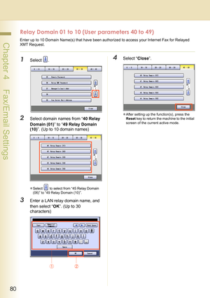 Page 8080
 Chapter 4    Fax/Email Settings
Relay Domain 01 to 10 (User parameters 40 to 49)
Enter up to 10 Domain Name(s) that have been authorized to access your Internet Fax for Relayed 
XMT Request. 
1Select .
2Select domain names from “40 Relay 
Domain (01)” to “49 Relay Domain 
(10)”. (Up to 10 domain names)
zSelect   to select from “45 Relay Domain 
(06)” to “49 Relay Domain (10)”.
3Enter a LAN relay domain name, and 
then select “OK”. (Up to 30 
characters)
4Select “Close”.
zAfter setting up the...