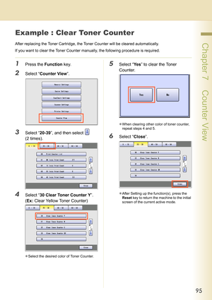 Page 9595
 Chapter 7    Counter View
Example : Clear Toner Counter
After replacing the Toner Cartridge, the Toner Counter will be cleared automatically.
If you want to clear the Toner Counter manually, the following procedure is required.
1Press the Function key.
2Select “Counter View”.
3Select “20-39”, and then select   
(2 times).
4Select “30 Clear Toner Counter Y”.
(Ex: Clear Yellow Toner Counter)
zSelect the desired color of Toner Counter.
5Select “Ye s” to clear the Toner 
Counter.
zWhen clearing other...