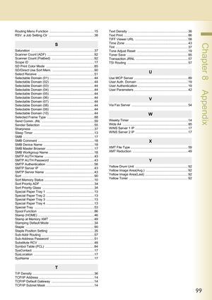 Page 9999
 Chapter 8    Appendix
Routing Menu Function  ..................................................15
RSV. a Job Setting Clr  ...................................................38
S
Saturation .......................................................................37
Scanner Count (ADF)  .....................................................92
Scanner Count (Flatbed)  ................................................92
Scope ID  .........................................................................17
SD...