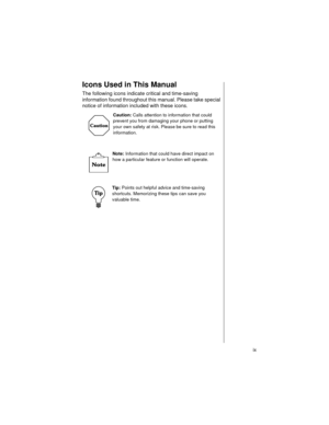 Page 11    ix
Icons Used in This Manual
The following icons indicate critical and time-saving 
information found throughout this manual. Please take special 
notice of information included with these icons.  
Caution: Calls attention to information that could 
prevent you from damaging your phone or putting 
your own safety at risk. Please be sure to read this 
information.
Note: Information that could have direct impact on 
how a particular feature or function will operate.    
Tip: Points out helpful advice...