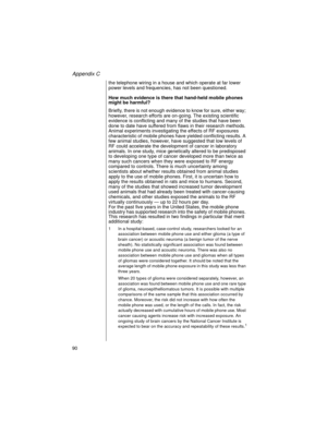 Page 102Appendix C
90    
the telephone wiring in a house and which operate at far lower 
power levels and frequencies, has not been questioned. 
How much evidence is there that hand-held mobile phones 
might be harmful?
Briefly, there is not enough evidence to know for sure, either way; 
however, research efforts are on-going. The existing scientific 
evidence is conflicting and many of the studies that have been 
done to date have suffered from flaws in their research methods. 
Animal experiments investigating...