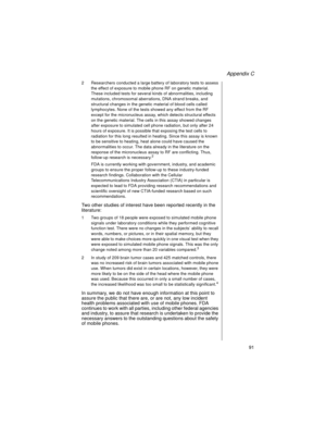 Page 103Appendix C
    91
2 Researchers conducted a large battery of laboratory tests to assess 
the effect of exposure to mobile phone RF on genetic material. 
These included tests for several kinds of abnormalities, including 
mutations, chromosomal aberrations, DNA strand breaks, and 
structural changes in the genetic material of blood cells called 
lymphocytes. None of the tests showed any effect from the RF 
except for the micronucleus assay, which detects structural effects 
on the genetic material. The...