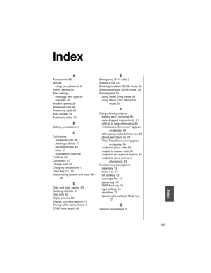Page 107    95
Index
A
Accessories 85
Aircraft
using your phone in
 6
Alarm, setting
 53
Alert settings
message alert type
 50
ring alert
 20
Answer options
 28
Answered calls
 46
Answering calls
 25
Auto answer
 55
Automatic redial
 31
B
Battery precautions 1
C
Call history
answered calls
 46
deleting call lists
 47
last dialed calls
 45
timer
 47
unanswered calls
 46
Call lock
 60
Call timers
 47
Charge time
 10
Charging precautions
 1
Clear key
 12, 13
Customizing volume and tone
 48–50
D
Date and time,...