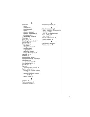 Page 109    97
S
Safety tips
aircraft
 6
antenna care
 4
blasting areas
 6
driving
 4
electronic devices
 5
explosive atmospheres
 6
phone operation
 4
vehicles with air bags
 6
Scratchpad
 27
Scroll key
 12, 13
Searching the phonebook
 43
Security lock
 62
Security options
call lock
 60
changing lock code
 59
incoming lock
 61
outgoing lock
 61
setting digit limit
 62
turning off security lock
 63
Send key
 12, 13
Softkeys
 12
Speakerphone, using
 27
Speakerphone/Quiet Mode key
 13
Speed dialing
 40
super speed...