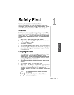 Page 13Safety First    1
Safety First
Safety First
Your new phone is a convenient and effective 
communications tool, but it can be hazardous when used 
improperly. To avoid harming yourself or anyone else, please 
review the following information before
 using your phone. 
Batteries
Batteries can cause property damage, injury, or burns if the 
terminals are touched with a conductive material (i.e., metal 
jewelry, keys, etc.). Therefore, use caution when handling a 
charged battery. Additional precautions and...