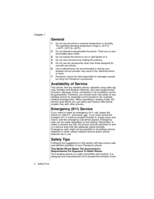 Page 14Chapter 1
2    Safety First
General
1Do not use the phone in extreme temperature or humidity. 
The specified operating temperature range is -22°F to 
+140°F (-30°C to +60°C).
2Do not attempt to disassemble the phone. There are no user-
serviceable parts inside.
3Do not expose the phone to rain or spill liquids on it.
4Do not carry the phone by holding the antenna.
5Do not use any accessories other than those designed for 
use with your phone.
6Use of attachments not recommended or sold by your 
wireless...