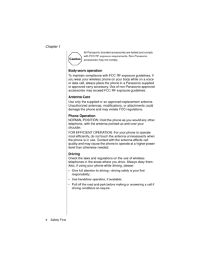 Page 16Chapter 1
4    Safety First
All Panasonic branded accessories are tested and comply 
with FCC RF exposure requirements. Non-Panasonic 
accessories may not comply.
Body-worn operation
To maintain compliance with FCC RF exposure guidelines, if 
you wear your wireless phone on your body while on a voice 
or data call, always place the phone in a Panasonic supplied 
or approved carry accessory. Use of non-Panasonic approved 
accessories may exceed FCC RF exposure guidelines. 
Antenna Care
Use only the...