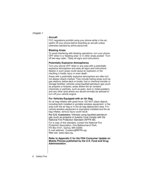Page 18Chapter 1
6    Safety First
Aircraft
FCC regulations prohibit using your phone while in the air; 
switch off your phone before boarding an aircraft unless 
otherwise advised by airline personnel. 
Blasting Areas 
To avoid interfering with blasting operations, turn your phone 
OFF when in a “blasting area” or in other areas posted: “Turn 
off two-way radio.” Obey all signs and instructions.
Potentially Explosive Atmospheres
Turn your phone OFF when in any area with a potentially 
explosive atmosphere and...