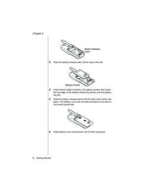 Page 20Chapter 2
8    Getting Started
3Slide the battery release latch all the way to the left.
4Insert bottom edge of battery into battery pocket, then lower 
the top edge of the battery toward the phone until the battery 
lies flat.
5Slide the battery release latch to the far right until it clicks into 
place. The battery cover will not slide into place if the latch is 
incorrectly positioned.
6Slide battery cover onto phone until it clicks into place. 