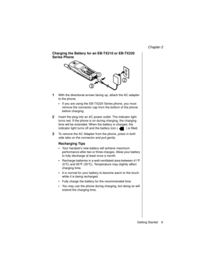 Page 21Chapter 2
Getting Started    9
Charging the Battery for an EB-TX210 or EB-TX220 
Series Phone
1
With the directional arrows facing up, attach the AC adapter 
to the phone.
•If you are using the EB-TX220 Series phone, you must 
remove the connector cap from the bottom of the phone 
before charging.
2Insert the plug into an AC power outlet. The indicator light 
turns red. If the phone is on during charging, the charging 
time will be extended. When the battery is charged, the 
indicator light turns off and...