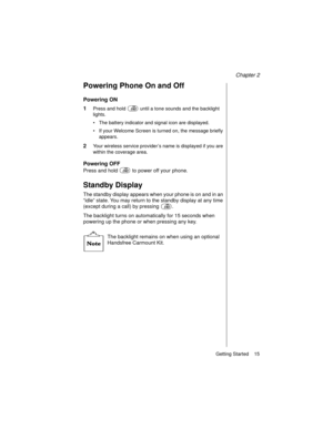 Page 27Chapter 2
Getting Started    15
Powering Phone On and Off
Powering ON
1
Press and hold   until a tone sounds and the backlight 
lights.
The battery indicator and signal icon are displayed.
If your Welcome Screen is turned on, the message briefly 
appears.
2Your wireless service provider’s name is displayed if you are 
within the coverage area.
Powering OFF
Press and hold  to power off your phone.
Standby Display
The standby display appears when your phone is on and in an 
“idle” state. You may return...