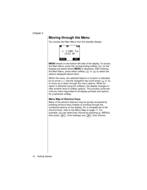 Page 28Chapter 2
16    Getting Started
Moving through the Menu
You access the Main Menu from the standby display:
MENU shows on the bottom left side of the display. To access 
the Main Menu, press the corresponding softkey ( ) on the 
keypad just below where MENU is displayed. After entering 
the Main Menu, press either softkey (  or  ) to select the 
options displayed above them. 
Within the menu, the selected feature or function is indicated 
by an arrow ( ). Use the navigation key scroll areas
 ( or  ) 
to...