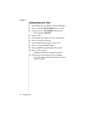 Page 30Chapter 2
18    Getting Started
Setting Date and Time
1From standby, press  (MENU) to enter the Main Menu.
2Press  to scroll to Phone Settings. Press   (OK).
3Press  to scroll to Time Settings. Press   (OK).
The arrow points to Date/Time
.
4Press  (OK).
5Enter the digits for the date in the format: month/day/year.
6Press  to scroll to set the time.
7Enter the digits for the time using a 12-hour clock.
8Press  to select the AM/PM setting.
9Press   (AM/PM) to switch between AM and PM.
10Press   (OK) to...