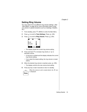 Page 31Chapter 2
Getting Started    19
Setting Ring Volume
You may select from six different ring volume settings. (See 
“Alert Mode” on page 48 for more information about using 
your phone in special situations such as meetings, theaters, 
etc.)
1From standby, press   (MENU) to enter the Main Menu. 
2Press  to scroll to Tone Settings. Press   (OK).
3Press  to scroll to Ring Volume. Press   (OK).
The display shows the current ring volume setting.
4Press and hold   to increase ring volume, or   to 
decrease...