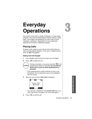 Page 35Everyday Operations    23
Everyday Operations
Everyday 
Operations
Your phone comes with a variety of features. In most cases, 
however, only some of these features will be used on a daily 
basis. This chapter will familiarize you with most of those 
“everyday” operations. Descriptions of more advanced 
features are covered in additional chapters.
Placing Calls
To place a call, power on your phone and confirm that you 
have a strong signal indication. If you are in a digital service 
area, the   icon...