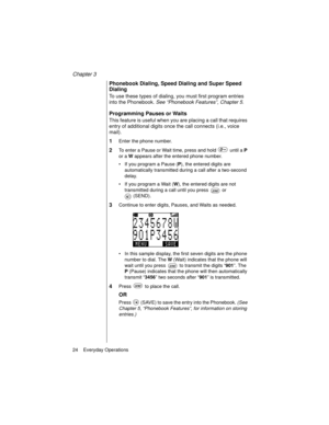 Page 36Chapter 3
24    Everyday Operations
Phonebook Dialing, Speed Dialing and Super Speed 
Dialing
To use these types of dialing, you must first program entries 
into the Phonebook. See “Phonebook Features”, Chapter 5
.
Programming Pauses or Waits
This feature is useful when you are placing a call that requires 
entry of additional digits once the call connects (i.e., voice 
mail).
1Enter the phone number.
2To enter a Pause or Wait time, press and hold   until a P
 
or a W
 appears after the entered phone...