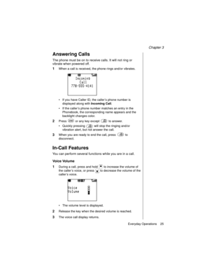 Page 37Chapter 3
Everyday Operations    25
Answering Calls
The phone must be on to receive calls. It will not ring or 
vibrate when powered off.
1When a call is received, the phone rings and/or vibrates.
If you have Caller ID, the caller’s phone number is 
displayed along with Incoming Call
.
If the caller’s phone number matches an entry in the 
Phonebook, the corresponding name appears and the 
backlight changes color.
2Press   or any key except   to answer.
Quickly pressing   will stop the ringing and/or...