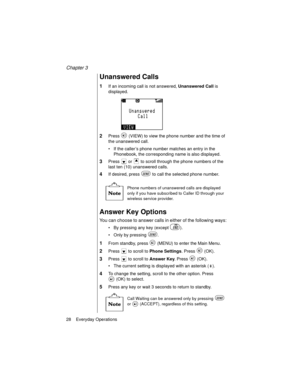 Page 40Chapter 3
28    Everyday Operations
Unanswered Calls
1If an incoming call is not answered, Unanswered Call
 is 
displayed.
2Press   (VIEW) to view the phone number and the time of 
the unanswered call.
If the caller’s phone number matches an entry in the 
Phonebook, the corresponding name is also displayed.
3Press   or   to scroll through the phone numbers of the 
last ten (10) unanswered calls. 
4If desired, press   to call the selected phone number. 
Phone numbers of unanswered calls are displayed...