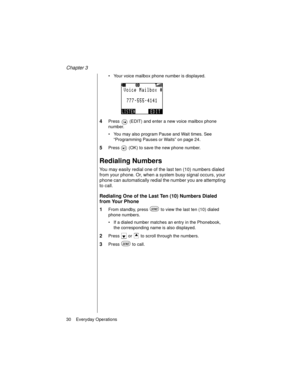 Page 42Chapter 3
30    Everyday Operations
Your voice mailbox phone number is displayed.
4Press   (EDIT) and enter a new voice mailbox phone 
number.
You may also program Pause and Wait times. See 
“Programming Pauses or Waits” on page 24.
5Press   (OK) to save the new phone number.
Redialing Numbers
You may easily redial one of the last ten (10) numbers dialed 
from your phone. Or, when a system busy signal occurs, your 
phone can automatically redial the number you are attempting 
to call.
Redialing One of...