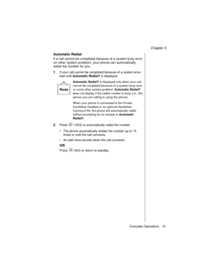 Page 43Chapter 3
Everyday Operations    31
Automatic Redial
If a call cannot be completed because of a system busy error 
(or other system problem), your phone can automatically 
redial the number for you.
1If your call cannot be completed because of a system error, 
wait until Automatic Redial?
 is displayed.
Automatic Redial? is displayed only when your call 
cannot be completed because of a system busy error 
or some other system problem. 
Automatic Redial? 
does not display if the called number is busy...