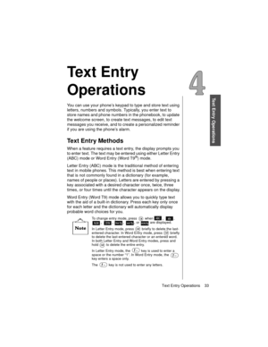 Page 45Text Entry Operations    33
Text Entry Operations
Te x t  E n t r y  
Operations
You can use your phone’s keypad to type and store text using 
letters, numbers and symbols. Typically, you enter text to 
store names and phone numbers in the phonebook, to update 
the welcome screen, to create text messages, to edit text 
messages you receive, and to create a personalized reminder 
if you are using the phone’s alarm.
Text Entry Methods
When a feature requires a text entry, the display prompts you 
to enter...