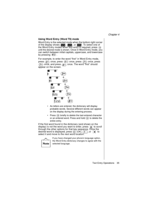 Page 47Chapter 4
Text Entry Operations    35
Using Word Entry (Word T9) mode
Word Entry is the selected mode when the bottom right corner 
of the display shows 
, , or . To select one of 
the Word Entry modes when text entry is required, press 
 
until the desired mode is shown. Once in Word Entry mode, you 
can switch between initial capitals, uppercase, and lowercase 
by pressing  .
For example, to enter the word “first” in Word Entry mode, 
press   once, press   once, press   once, press 
 once, and press...