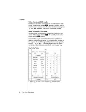 Page 48Chapter 4
36    Text Entry Operations
Using Numbers (NUM) mode
Numbers mode is the selected mode when the bottom right 
corner of the display shows 
. Numbers mode is used to 
insert numbers in a text entry. To select Numbers mode, press 
 until   appears. Then key in the desired number.
Using Symbols (SYM) mode
Symbols mode is the selected mode when the bottom right 
corner of the display shows 
. To select Symbols mode, 
press  until   appears. 
Each number key is associated with several symbols. To...