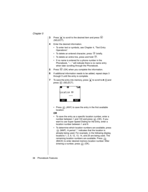 Page 50Chapter 5
38    Phonebook Features
3Press   to scroll to the desired item and press   
(SELECT).
4Enter the desired information.
To enter text or symbols, see Chapter 4, “Text Entry 
Operations”.
To delete an entered character, press   briefly.
To delete an entire line, press and hold  .
If no name is entered for a phone number in the 
Phonebook, “----” will indicate there is no name entry 
when later scrolling through the Phonebook.
5Press   (OK) when you complete the information.
6If additional...