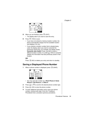 Page 51Chapter 5
Phonebook Features    39
8When you are finished, press   (EXIT).
The display asks if you want to save the entry.
9Press   (YES) to save.
If you have not entered a memory location number, the 
phone automatically assigns the first available location 
and displays it for you.
If you entered a location number that is already being 
used, the display asks if you want to overwrite the 
previously saved entry. For example, the display shows, 
Overwrite John Smith?
 Press   (NO) to enter a...
