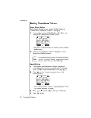 Page 52Chapter 5
40    Phonebook Features
Dialing Phonebook Entries
Super Speed Dialing
Super Speed Dialing lets you quickly dial the first
 phone 
number stored in memory locations 1 through 9.
1From standby, press and HOLD
 the key ( - ) that 
corresponds to the memory location number.
The phone numbers stored in the memory location number 
display briefly.
2Continue pressing the key to dial the first
 phone number 
stored in that memory location.
Super Speed Dialing dials only the first phone number 
stored...