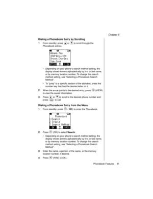 Page 53Chapter 5
Phonebook Features    41
Dialing a Phonebook Entry by Scrolling
1
From standby, press   or   to scroll through the 
Phonebook entries.
Depending on your phone’s search method setting, the 
display shows entries alphabetically by first or last name, 
or by memory location number. To change the search 
method setting, see “Selecting a Phonebook Search 
Method”.
To  “jump” to a specific section of the alphabet, press the 
number key that has the desired letter on it.
2When the arrow points to...