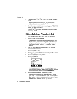 Page 54Chapter 5
42    Phonebook Features
5If needed, press   or   to scroll to the number you want 
to call.
When the list of names appears, the following may 
indicate there is no name entry: ----
6When the arrow points to the desired entry, press   (VIEW) 
to view the saved information.
7Press   or   to scroll to the desired phone number and 
press   to call.
Editing/Deleting a Phonebook Entry
1From standby, press   ( ) to enter the Phonebook.
2Press   (OK) to select Search
.
Depending on your phone’s...