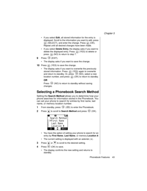 Page 55Chapter 5
Phonebook Features    43
If you select Edit, all stored information for the entry is 
displayed. Scroll to the information you want to edit, press 
 (SELECT), and enter the change. Press   (OK). 
Repeat until all desired changes have been made. 
If you select Delete Entry, the display asks if you want to 
delete the displayed entry. Press   (YES) to delete or 
press   (NO) to return to step 7.
9Press  (EXIT).
The display asks if you want to save the change.
10Press   (YES) to save the...
