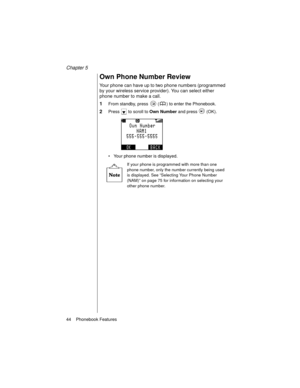 Page 56Chapter 5
44    Phonebook Features
Own Phone Number Review
Your phone can have up to two phone numbers (programmed 
by your wireless service provider). You can select either 
phone number to make a call.
1From standby, press   ( ) to enter the Phonebook.
2Press   to scroll to Own Number
 and press   (OK).
Your phone number is displayed.
If your phone is programmed with more than one 
phone number, only the number currently being used 
is displayed. See “Selecting Your Phone Number 
(NAM)” on page 75 for...