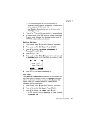 Page 59Chapter 6
Advanced Operations    47
If you receive a phone call from a number that is 
contained in your answered numbers list, the older record 
will be replaced with the newer one.
Last Dialed or Unanswered calls can be checked by 
pressing  or . 
4Press   or   to scroll through the last 10 answered calls.
5To call a number, press   when the number is displayed. 
To add a prefix, to delete, or to save the number, press   
(OPTION) and select the desired action. 
Deleting Call Lists
1
From standby,...