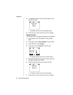 Page 64Chapter 6
52    Advanced Operations
5To change the setting, scroll to the other option. Press 
 (OK) to select.
The display confirms the new backlight setting.
6Press any key or wait 3 seconds to return to standby.
Display Contrast
The contrast level of the phone’s display can be adjusted.
1From standby, press   (MENU) to enter the Main 
Menu.
2Press   to scroll to Phone Settings
. Press   (OK).
3Press   (OK) to select Display
.
4Press   to scroll to Contrast
. Press   (OK).
The display indicates the...